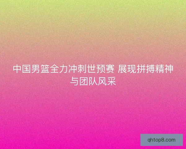 中国男篮全力冲刺世预赛 展现拼搏精神与团队风采