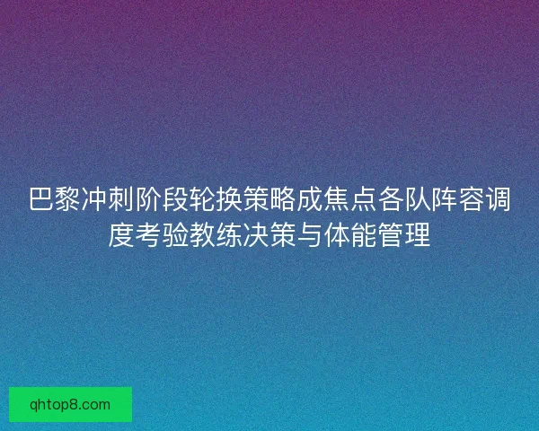 巴黎冲刺阶段轮换策略成焦点各队阵容调度考验教练决策与体能管理