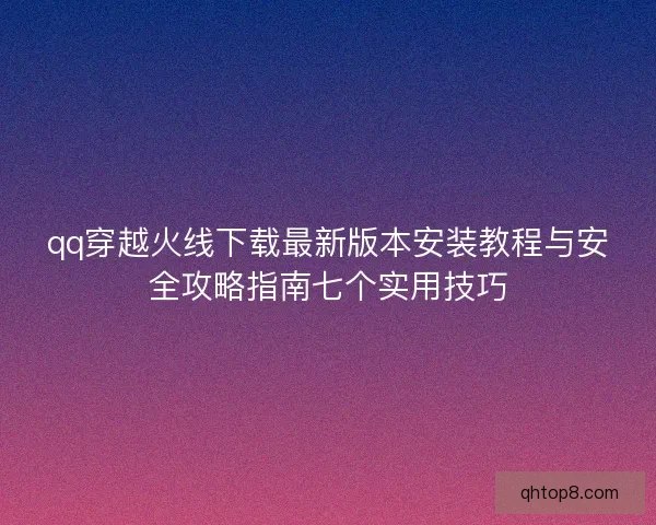 qq穿越火线下载最新版本安装教程与安全攻略指南七个实用技巧